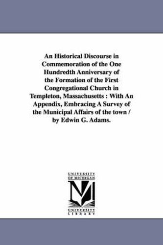 Cover image for An Historical Discourse in Commemoration of the One Hundredth Anniversary of the Formation of the First Congregational Church in Templeton, Massachusetts: With An Appendix, Embracing A Survey of the Municipal Affairs of the town / by Edwin G. Adams.