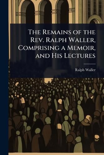 Cover image for The Remains of the Rev. Ralph Waller, Comprising a Memoir, and His Lectures