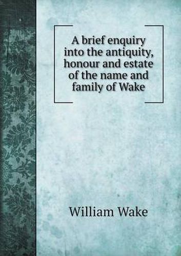 Cover image for A brief enquiry into the antiquity, honour and estate of the name and family of Wake