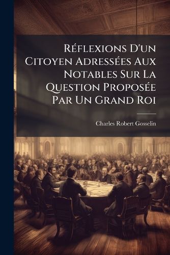 Cover image for Rflexions D'Un Citoyen Adresses Aux Notables Sur La Question Propose Par Un Grand Roi: En Quoi Consiste Le Bonheur ... Des Peuples & Quels Sont Les Moyens de Le Procurer?, Ou Sur Cette Autre, D'o Vient La Misere Des Peuples & Quels Sont Les Moyens