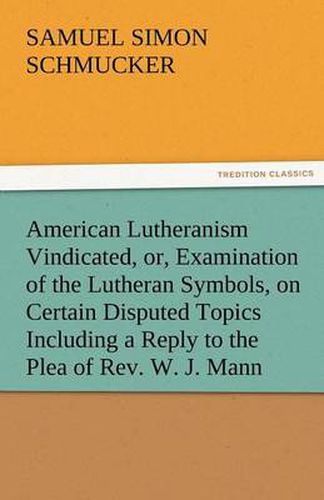 Cover image for American Lutheranism Vindicated, Or, Examination of the Lutheran Symbols, on Certain Disputed Topics Including a Reply to the Plea of REV. W. J. Mann