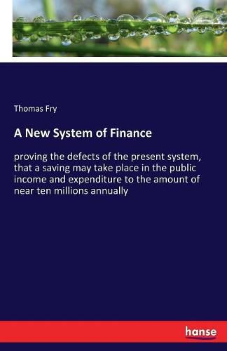 A New System of Finance: proving the defects of the present system, that a saving may take place in the public income and expenditure to the amount of near ten millions annually