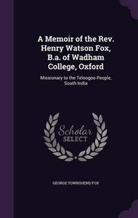 Cover image for A Memoir of the REV. Henry Watson Fox, B.A. of Wadham College, Oxford: Missionary to the Teloogoo People, South India