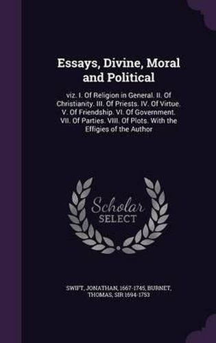 Essays, Divine, Moral and Political: Viz. I. of Religion in General. II. of Christianity. III. of Priests. IV. of Virtue. V. of Friendship. VI. of Government. VII. of Parties. VIII. of Plots. with the Effigies of the Author