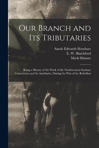 Cover image for Our Branch and Its Tributaries: Being a History of the Work of the Northwestern Sanitary Commission and Its Auxiliaries, During the War of the Rebellion