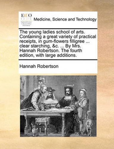 Cover image for The Young Ladies School of Arts. Containing a Great Variety of Practical Receipts, in Gum-Flowers Filligree ... Clear Starching, &C. ... by Mrs. Hannah Robertson. the Fourth Edition, with Large Additions.