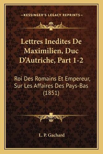 Lettres Inedites de Maximilien, Duc D'Autriche, Part 1-2: Roi Des Romains Et Empereur, Sur Les Affaires Des Pays-Bas (1851)