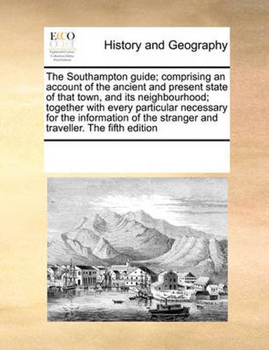 Cover image for The Southampton Guide; Comprising an Account of the Ancient and Present State of That Town, and Its Neighbourhood; Together with Every Particular Necessary for the Information of the Stranger and Traveller. the Fifth Edition