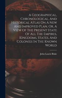 Cover image for A Geographical, Chronological, And Historical Atlas On A New And Improved Plan, Or, A View Of The Present State Of All The Empires, Kingdoms, States, And Colonies In The Known World