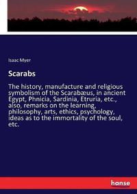 Cover image for Scarabs: The history, manufacture and religious symbolism of the Scarabaeus, in ancient Egypt, Phnicia, Sardinia, Etruria, etc., also, remarks on the learning, philosophy, arts, ethics, psychology, ideas as to the immortality of the soul, etc.