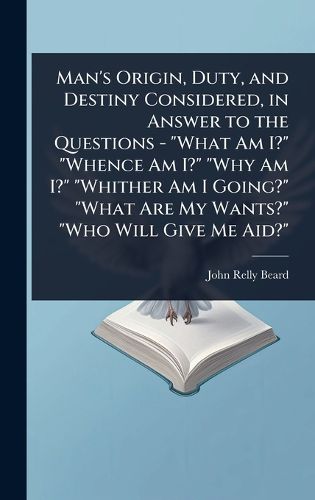 Cover image for Man's Origin, Duty, and Destiny Considered, in Answer to the Questions - "What Am I?" "Whence Am I?" "Why Am I?" "Whither Am I Going?" "What Are My Wants?" "Who Will Give Me Aid?"