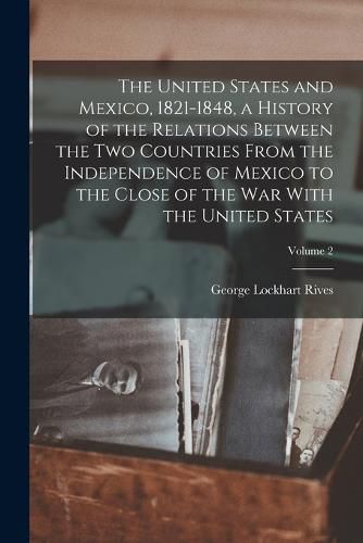 Cover image for The United States and Mexico, 1821-1848, a History of the Relations Between the two Countries From the Independence of Mexico to the Close of the war With the United States; Volume 2