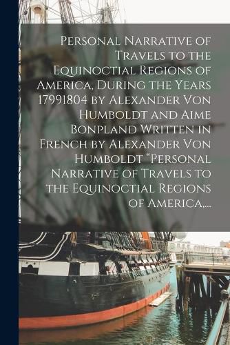 Personal Narrative of Travels to the Equinoctial Regions of America, During the Years 17991804 by Alexander Von Humboldt and Aime Bonpland Written in French by Alexander Von Humboldt "Personal Narrative of Travels to the Equinoctial Regions of America, ...