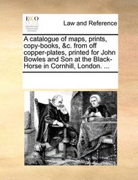 Cover image for A Catalogue of Maps, Prints, Copy-Books, &C. from Off Copper-Plates, Printed for John Bowles and Son at the Black-Horse in Cornhill, London. ...