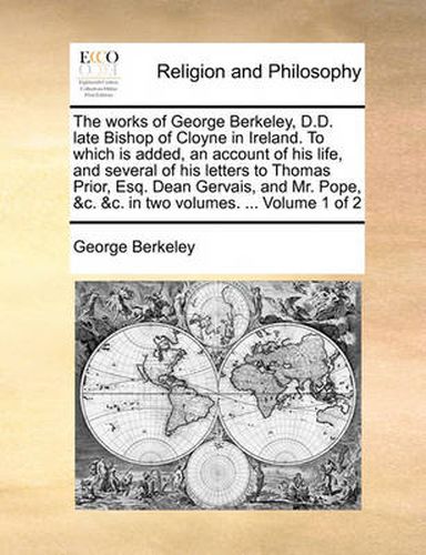 Cover image for The Works of George Berkeley, D.D. Late Bishop of Cloyne in Ireland. to Which Is Added, an Account of His Life, and Several of His Letters to Thomas Prior, Esq. Dean Gervais, and Mr. Pope, &C. &C. in Two Volumes. ... Volume 1 of 2