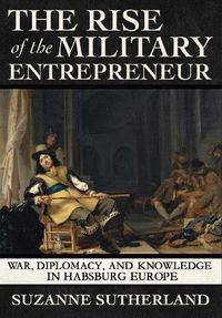 Cover image for The Rise of the Military Entrepreneur: War, Diplomacy, and Knowledge in Habsburg Europe