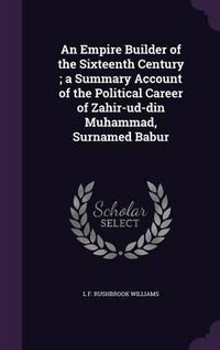 Cover image for An Empire Builder of the Sixteenth Century; A Summary Account of the Political Career of Zahir-Ud-Din Muhammad, Surnamed Babur