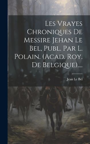 Cover image for Les Vrayes Chroniques De Messire Jehan Le Bel, Publ. Par L. Polain. (acad. Roy. De Belgique)....