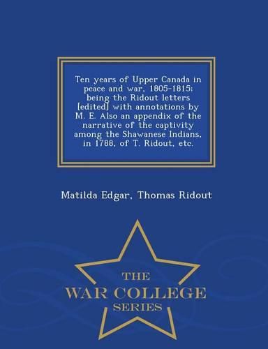 Ten Years of Upper Canada in Peace and War, 1805-1815; Being the Ridout Letters [Edited] with Annotations by M. E. Also an Appendix of the Narrative of the Captivity Among the Shawanese Indians, in 1788, of T. Ridout, Etc. - War College Series