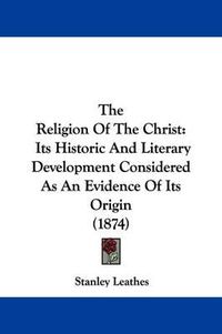 Cover image for The Religion Of The Christ: Its Historic And Literary Development Considered As An Evidence Of Its Origin (1874)