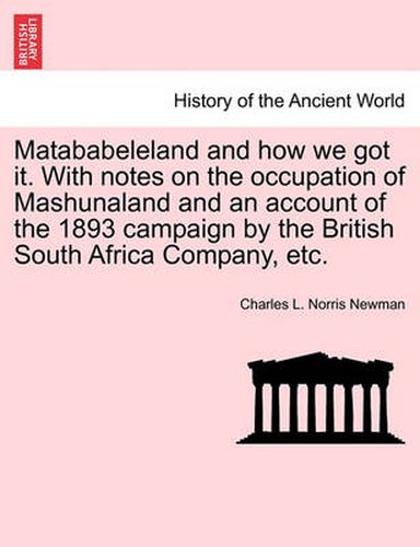 Cover image for Matababeleland and How We Got It. with Notes on the Occupation of Mashunaland and an Account of the 1893 Campaign by the British South Africa Company, Etc.