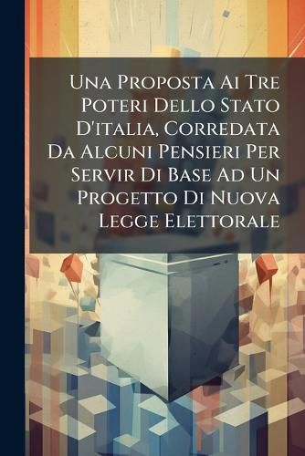 Cover image for Una Proposta AI Tre Poteri Dello Stato D'Italia, Corredata Da Alcuni Pensieri Per Servir Di Base Ad Un Progetto Di Nuova Legge Elettorale