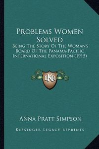 Cover image for Problems Women Solved Problems Women Solved: Being the Story of the Woman's Board of the Panama-Pacific Ibeing the Story of the Woman's Board of the Panama-Pacific International Exposition (1915) Nternational Exposition (1915)