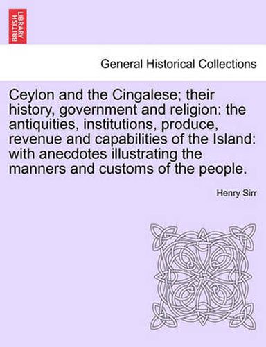 Cover image for Ceylon and the Cingalese; Their History, Government and Religion: The Antiquities, Institutions, Produce, Revenue and Capabilities of the Island: With Anecdotes Illustrating the Manners and Customs of the People.