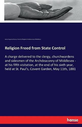 Religion Freed from State Control: A charge delivered to the clergy, churchwardens and sidesmen of the Archdeaconry of Middlesex - at his fifth visitation, at the end of his sixth year, held at St. Paul's, Covent Garden, May 11th, 1881