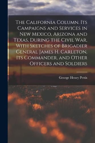 Cover image for The California Column. Its Campaigns and Services in New Mexico, Arizona and Texas, During the Civil War, With Sketches of Brigadier General James H. Carleton, its Commander, and Other Officers and Soldiers
