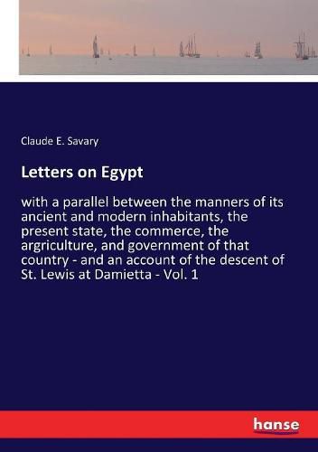 Cover image for Letters on Egypt: with a parallel between the manners of its ancient and modern inhabitants, the present state, the commerce, the argriculture, and government of that country - and an account of the descent of St. Lewis at Damietta - Vol. 1