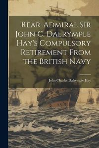 Cover image for Rear-Admiral Sir John C. Dalrymple Hay's Compulsory Retirement From the British Navy