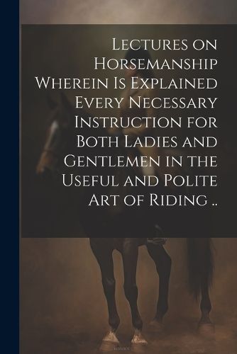 Cover image for Lectures on Horsemanship Wherein is Explained Every Necessary Instruction for Both Ladies and Gentlemen in the Useful and Polite art of Riding ..