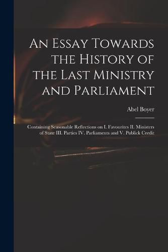 Cover image for An Essay Towards the History of the Last Ministry and Parliament: Containing Seasonable Reflections on I. Favourites II. Ministers of State III. Parties IV. Parliaments and V. Publick Credit