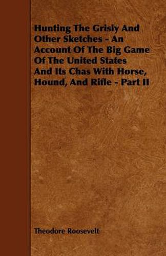 Cover image for Hunting The Grisly And Other Sketches - An Account Of The Big Game Of The United States And Its Chas With Horse, Hound, And Rifle - Part II