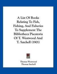 Cover image for A List of Books Relating to Fish, Fishing, and Fisheries to Supplement the Bibliotheca Piscatoria of T. Westwood and T. Satchell (1901)