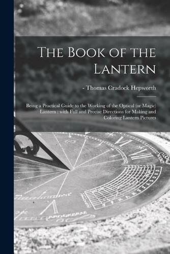 Cover image for The Book of the Lantern: Being a Practical Guide to the Working of the Optical (or Magic) Lantern: With Full and Precise Directions for Making and Coloring Lantern Pictures