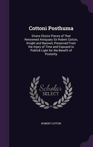 Cottoni Posthuma: Divers Choice Pieces of That Renowned Antiquary Sir Robert Cotton, Knight and Baronet, Preserved from the Injury of Time and Exposed to Publick Light for the Benefit of Posterity