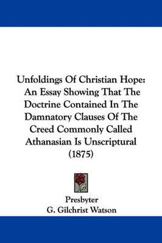 Cover image for Unfoldings of Christian Hope: An Essay Showing That the Doctrine Contained in the Damnatory Clauses of the Creed Commonly Called Athanasian Is Unscriptural (1875)