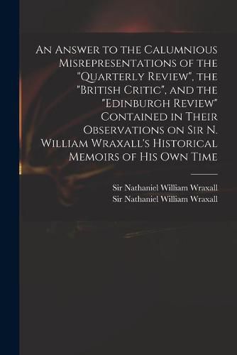 An Answer to the Calumnious Misrepresentations of the Quarterly Review, the British Critic, and the Edinburgh Review Contained in Their Observations on Sir N. William Wraxall's Historical Memoirs of His Own Time