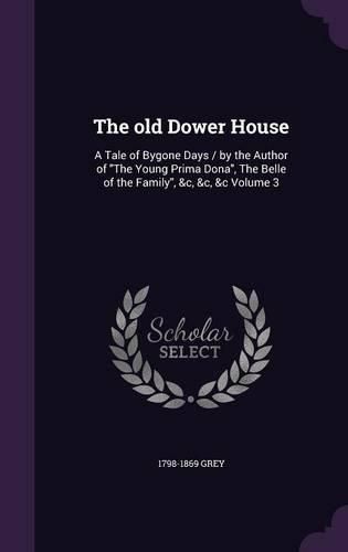 Cover image for The Old Dower House: A Tale of Bygone Days / By the Author of the Young Prima Dona, the Belle of the Family, &C, &C, &C Volume 3