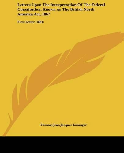 Letters Upon the Interpretation of the Federal Constitution, Known as the British North America ACT, 1867: First Letter (1884)