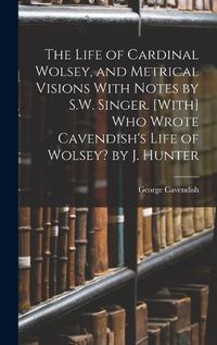 Cover image for The Life of Cardinal Wolsey, and Metrical Visions With Notes by S.W. Singer. [With] Who Wrote Cavendish's Life of Wolsey? by J. Hunter