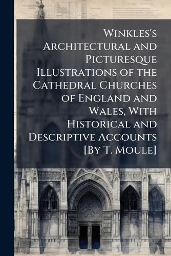 Cover image for Winkles's Architectural and Picturesque Illustrations of the Cathedral Churches of England and Wales, with Historical and Descriptive Accounts [By T. Moule].