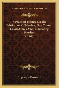 Cover image for A Practical Treatise on the Fabrication of Matches, Gun Cotton, Colored Fires and Fulminating Powders (1864)