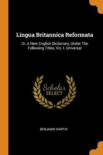 Lingua Britannica Reformata: Or, A New English Dictionary, Under The Following Titles, Viz. I. Universal