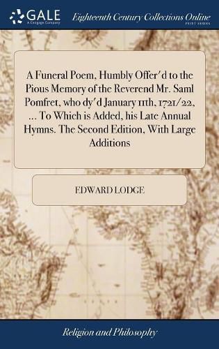 Cover image for A Funeral Poem, Humbly Offer'd to the Pious Memory of the Reverend Mr. Saml Pomfret, who dy'd January 11th, 1721/22, ... To Which is Added, his Late Annual Hymns. The Second Edition, With Large Additions