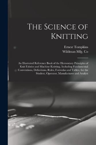 Cover image for The Science of Knitting: an Illustrated Reference Book of the Elementary Principles of Knit Fabrics and Machine Knitting, Including Fundamental Conventions, Definitions, Rules, Formulas and Tables, for the Student, Operator, Manufacturer and Analyst