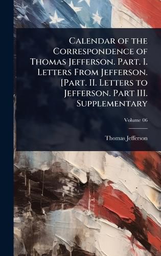 Cover image for Calendar of the Correspondence of Thomas Jefferson. Part. I. Letters From Jefferson. [Part. II. Letters to Jefferson. Part III. Supplementary