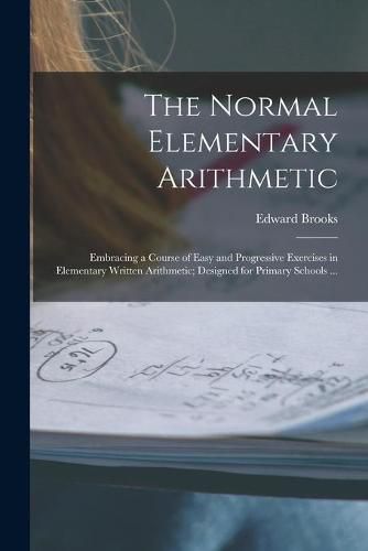 Cover image for The Normal Elementary Arithmetic: Embracing a Course of Easy and Progressive Exercises in Elementary Written Arithmetic; Designed for Primary Schools ...